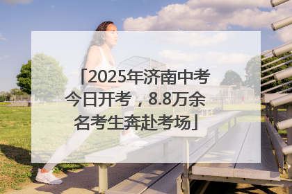 2025年济南中考今日开考，8.8万余名考生奔赴考场