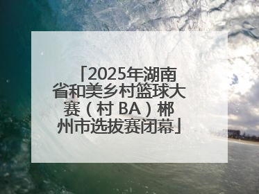 2025年湖南省和美乡村篮球大赛（村 BA）郴州市选拔赛闭幕