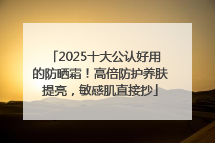 2025十大公认好用的防晒霜！高倍防护养肤提亮，敏感肌直接抄