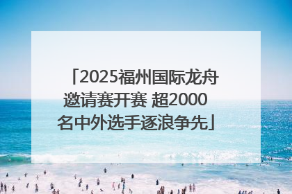 2025福州国际龙舟邀请赛开赛 超2000名中外选手逐浪争先