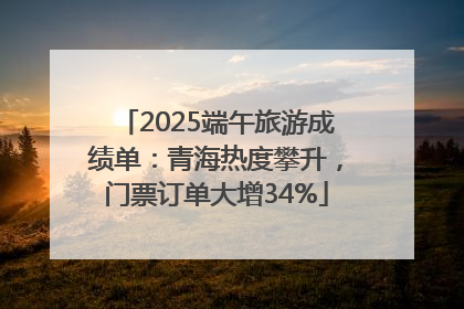 2025端午旅游成绩单：青海热度攀升，门票订单大增34%