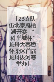 23支队伍北京雁栖湖开赛 “科学城杯”龙舟大赛暨怀柔区首届龙舟拔河赛举办