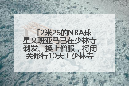 2米26的NBA球星文班亚马已在少林寺剃发、换上僧服，将闭关修行10天！少林寺回应：人在寺里