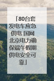 80台套发电车应急供电 国网北京电力确保端午假期供电安全可靠